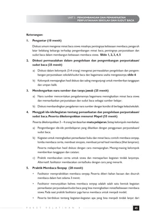 UNIT 3 : PENGEMBANGAN DAN PEMANFAATAN
                                                       PERPUSTAKAAN SEKOLAH DAN SUDUT BACA




Keterangan:
1.    Pengantar (10 menit)
      Diskusi umum mengenai minat baca siswa misalnya: pentingnya kebiasaan membaca, pengaruh
      latar belakang keluarga terhadap pengembangan minat baca, pentingnya perpustakaan dan
      sudut baca dalam membangun kebiasaan membaca siswa. ݺߣ 1, 2, 3, 4, 5
2.    Diskusi permasalahan dalam pengelolaan dan pengembangan perpustakaan/
      sudut baca (25 menit)
      a) Diskusi dalam kelompok (3-4 orang) mengenai permasalahan pengelolaan dan pengem-
         bangan perpustakaan sekolah/sudut baca dan bagaimana usaha mengatasinya; slide 6
      b) Kelompok memajangkan hasil diskusi dan saling mengunjungi untuk memberikan tanggapan
         dan umpan balik.
3.    Mendengarkan nara sumber dan tanya jawab (25 menit)
      a) Nara sumber menceritakan pengalamannya bagaimana meningkatkan minat baca siswa
         dan memanfaatkan perpustakaan dan sudut baca sebagai sumber belajar;
      b) Diskusi membandingkan pengalaman nara sumber dengan kondisi di berbagai kelas/sekolah.
4.    Menggali ide-ide/kegiatan tentang pemanfaatan dan pengelolaan perpustakaan/
      sudut baca. Peserta dikelompokkan menurut Mapel (55 menit)
      Peserta dikelompokkan 3 – 4 orang berdasarkan mata pelajaran. Setiap kelompok membahas:
      a) Pengembangan ide-ide pembelajaran yang dikaitkan dengan penggunaan perpustakaan/
         sudut baca;
      b) Kegiatan untuk meningkatkan pemanfaatan buku dan minat baca, contoh: membaca senyap,
         lomba membaca cerita, membuat sinopsis, membuat jurnal hasil membaca (lihat lampiran);
              Peserta melaporkan hasil diskusi dengan cara memajangkan. Masing-masing kelompok
              memberikan tanggapan dan catatan;
      c) Praktik membacakan cerita untuk siswa dan memaparkan kegiatan tindak lanjutnya.
         Alternatif; fasilitator membacakan cerita/buku dengan cara yang menarik.
5.    Praktik Membaca Senyap (20 menit)
      •       Fasilitator mempraktikkan membaca senyap. Peserta diberi bahan bacaan dan disuruh
              membaca dalam hati selama 3 menit;
      •       Fasilitator menunjukkan bahwa membaca senyap adalah salah satu bentuk kegiatan
              pemanfaatan perpustakaan/sudut baca yang bisa meningkatkan minat/kebiasaan membaca
              siswa. Pada saat praktik fasilitator juga harus membaca untuk menjadi model;
      •       Peserta berdiskusi tentang kegiatan-kegiatan apa yang bisa menjadi tindak lanjut dari


P A   K   E    T    P   E   L   A T   I   H   A   N   4                                        45
 