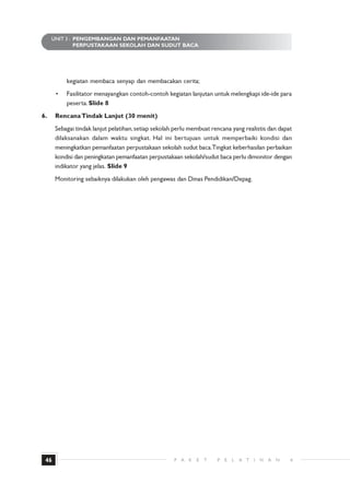 UNIT 3 : PENGEMBANGAN DAN PEMANFAATAN
              PERPUSTAKAAN SEKOLAH DAN SUDUT BACA




          kegiatan membaca senyap dan membacakan cerita;
      •   Fasilitator menayangkan contoh-contoh kegiatan lanjutan untuk melengkapi ide-ide para
          peserta. ݺߣ 8
6.    Rencana Tindak Lanjut (30 menit)
      Sebagai tindak lanjut pelatihan, setiap sekolah perlu membuat rencana yang realistis dan dapat
      dilaksanakan dalam waktu singkat. Hal ini bertujuan untuk memperbaiki kondisi dan
      meningkatkan pemanfaatan perpustakaan sekolah sudut baca.Tingkat keberhasilan perbaikan
      kondisi dan peningkatan pemanfaatan perpustakaan sekolah/sudut baca perlu dimonitor dengan
      indikator yang jelas. ݺߣ 9
      Monitoring sebaiknya dilakukan oleh pengawas dan Dinas Pendidikan/Depag.




 46                                                  P A   K   E   T   P   E   L   A T   I   H   A   N   4
 