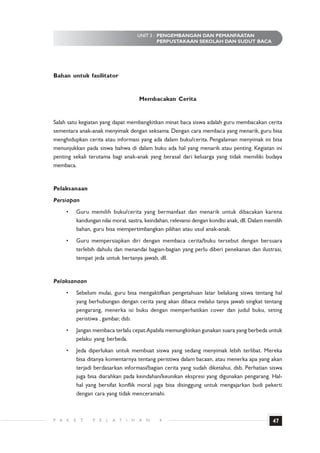 UNIT 3 : PENGEMBANGAN DAN PEMANFAATAN
                                                        PERPUSTAKAAN SEKOLAH DAN SUDUT BACA




Bahan untuk fasilitator


                                               Membacakan Cerita


Salah satu kegiatan yang dapat membangkitkan minat baca siswa adalah guru membacakan cerita
sementara anak-anak menyimak dengan seksama. Dengan cara membaca yang menarik, guru bisa
menghidupkan cerita atau informasi yang ada dalam buku/cerita. Pengalaman menyimak ini bisa
menunjukkan pada siswa bahwa di dalam buku ada hal yang menarik atau penting. Kegiatan ini
penting sekali terutama bagi anak-anak yang berasal dari keluarga yang tidak memiliki budaya
membaca.


Pelaksanaan
Persiapan
      •       Guru memilih buku/cerita yang bermanfaat dan menarik untuk dibacakan karena
              kandungan nilai moral, sastra, keindahan, relevansi dengan kondisi anak, dll. Dalam memilih
              bahan, guru bisa mempertimbangkan pilihan atau usul anak-anak.
      •       Guru mempersiapkan diri dengan membaca cerita/buku tersebut dengan bersuara
              terlebih dahulu dan menandai bagian-bagian yang perlu diberi penekanan dan ilustrasi,
              tempat jeda untuk bertanya jawab, dll.


Pelaksanaan
      •       Sebelum mulai, guru bisa mengaktifkan pengetahuan latar belakang siswa tentang hal
              yang berhubungan dengan cerita yang akan dibaca melalui tanya jawab singkat tentang
              pengarang, menerka isi buku dengan memperhatikan cover dan judul buku, seting
              peristiwa , gambar, dsb.
      •       Jangan membaca terlalu cepat.Apabila memungkinkan gunakan suara yang berbeda untuk
              pelaku yang berbeda.
      •       Jeda diperlukan untuk membuat siswa yang sedang menyimak lebih terlibat. Mereka
              bisa ditanya komentarnya tentang peristiwa dalam bacaan, atau menerka apa yang akan
              terjadi berdasarkan informasi/bagian cerita yang sudah diketahui, dsb. Perhatian siswa
              juga bisa diarahkan pada keindahan/keunikan ekspresi yang digunakan pengarang. Hal-
              hal yang bersifat konflik moral juga bisa disinggung untuk mengajarkan budi pekerti
              dengan cara yang tidak menceramahi.



P A   K   E    T     P   E   L   A T   I   H   A   N   4                                            47
 