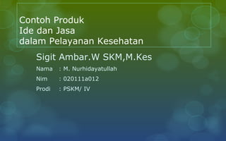 Contoh Produk
Ide dan Jasa
dalam Pelayanan Kesehatan
   Sigit Ambar.W SKM,M.Kes
   Nama    : M. Nurhidayatullah
   Nim     : 020111a012
   Prodi   : PSKM/ IV
 