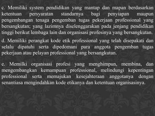 c. Memiliki system pendidikan yang mantap dan mapan berdasarkan
ketentuan     persyaratan    standarnya     bagi    penyiapan    maupun
pengembangan tenaga pengemban tugas pekerjaan professional yang
bersangkutan; yang lazimnya diselenggarakan pada jenjang pendidikan
tinggi berikut lembaga lain dan organisasi profesinya yang bersangkutan.
d. Memiliki perangkat kode etik professional yang telah disepakati dan
selalu dipatuhi serta dipedomani para anggota pengemban tugas
pekerjaan atau pelayan professional yang bersangkutan.

e. Memilki organisasi profesi yang menghimpun, membina, dan
mengembangkan kemampuan professional, melindungi kepentingan
professional serta memajukan kesejahteraan anggotanya dengan
senantiasa mengindahkan kode etikanya dan ketentuan organisasinya.
 