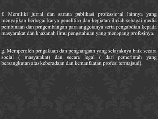 f. Memiliki jurnal dan sarana publikasi professional lainnya yang
menyajikan berbagai karya penelitian dan kegiatan ilmiah sebagai media
pembinaan dan pengembangan para anggotanya serta pengabdian kepada
masyarakat dan khazanah ilmu pengetahuan yang menopang profesinya.


g. Memperoleh pengakuan dan penghargaan yang selayaknya baik secara
social ( masyarakat) dan secara legal ( dari pemerintah yang
bersangkutan atas keberadaan dan kemanfaatan profesi termajsud).
 