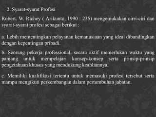 2. Syarat-syarat Profesi
Robert. W. Richey ( Arikunto, 1990 : 235) mengemukakan cirri-ciri dan
syarat-syarat profesi sebagai berikut :

a. Lebih mementingkan pelayanan kemanusiaan yang ideal dibandingkan
dengan kepentingan pribadi.
b. Seorang pekerja professional, secara aktif memerlukan waktu yang
panjang untuk mempelajari konsep-konsep serta prinsip-prinsip
pengetahuan khusus yang mendukung keahliannya.

c. Memiliki kualifikasi tertentu untuk memasuki profesi tersebut serta
mampu mengikuti perkembangan dalam pertumbuhan jabatan.
 