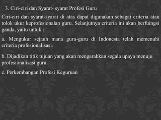 3. Ciri-ciri dan Syarat- syarat Profesi Guru
Ciri-ciri dan syarat-syarat di atas dapat digunakan sebagai criteria atau
tolok ukur keprofesionalan guru. Selanjutnya criteria ini akan berfuingsi
ganda, yaitu untuk :
a. Mengukur sejauh mana guru-guru di Indonesia telah memenuhi
criteria profesionalisasi.

b. Dijadikan titik tujuan yang akan mengarahkan segala upaya menuju
profesionalisasi guru.
c. Perkembangan Profesi Keguruan
 