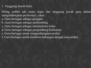 1. Tanggung Jawab Guru
Paling sedikit ada enam tugas dan tanggung jawab guru dalam
mengembangkan profesinya, yakni :
a. Guru bertugas sebagai pengajar
b. Guru bertugas sebagai pembimbing
c. Guru bertugas sebagai administrator kelas
d. Guru bertugas sebagai pengembang kurikulum
e. Guru bertugas untuk mengambangkan profesi
f. Guru bertugas untuk membina hubungan dengan masyarakat.
 