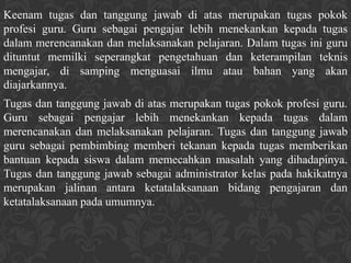 Keenam tugas dan tanggung jawab di atas merupakan tugas pokok
profesi guru. Guru sebagai pengajar lebih menekankan kepada tugas
dalam merencanakan dan melaksanakan pelajaran. Dalam tugas ini guru
dituntut memilki seperangkat pengetahuan dan keterampilan teknis
mengajar, di samping menguasai ilmu atau bahan yang akan
diajarkannya.
Tugas dan tanggung jawab di atas merupakan tugas pokok profesi guru.
Guru sebagai pengajar lebih menekankan kepada tugas dalam
merencanakan dan melaksanakan pelajaran. Tugas dan tanggung jawab
guru sebagai pembimbing memberi tekanan kepada tugas memberikan
bantuan kepada siswa dalam memecahkan masalah yang dihadapinya.
Tugas dan tanggung jawab sebagai administrator kelas pada hakikatnya
merupakan jalinan antara ketatalaksanaan bidang pengajaran dan
ketatalaksanaan pada umumnya.
 