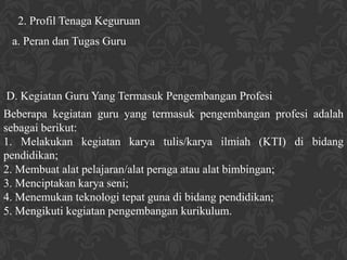 2. Profil Tenaga Keguruan
 a. Peran dan Tugas Guru



D. Kegiatan Guru Yang Termasuk Pengembangan Profesi
Beberapa kegiatan guru yang termasuk pengembangan profesi adalah
sebagai berikut:
1. Melakukan kegiatan karya tulis/karya ilmiah (KTI) di bidang
pendidikan;
2. Membuat alat pelajaran/alat peraga atau alat bimbingan;
3. Menciptakan karya seni;
4. Menemukan teknologi tepat guna di bidang pendidikan;
5. Mengikuti kegiatan pengembangan kurikulum.
 