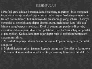 KESIMPULAN

1.Profesi guru adalah Pertama, kata seseorang (a person) bisa mengacu
kepada siapa saja asal pekerjaan sehari – harinya (Profesinya) mengajar.
Dalam hal ini berarti bukan hanya dia (seseorang) yang sehari – harinya
mengajar di sekolahyang dapat disebut guru, melainkan juga “dia-dia”
lainnya yang berposisi sebagai: Kyai di pesantren, pendeta di gereja,
instruktur dib alai pendidikan dan pelatihan, dan bahkan sebagian pesilat
di padepokan. Kedua, kata mengajar dapat pula di tafsirkan bermacam –
macam, misalnya:
a. Menularkan pengetahuan dan kebudayaan kepada orang lain (bersifat
kongnitif)
b. Melatih keterampilan jasmani kepada orang lain (bersifat psikomotor)
c. Menanamkan nilai dan keyakinan kepada orang lain (bersifat afektif)
 