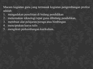 Macam kegiatan guru yang termasuk kegiatan pengembangan profesi
adalah:
1. mengadakan penelitian di bidang pendidikan
2. menemukan teknologi tepat guna dibidang pendidikan,
3. membuat alat pelajaran/peraga atau bimbingan
4. menciptakan karya tulis
5. mengikuti perkembangan kurikulum.
 