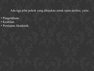 Ada tiga pilar pokok yang ditujukan untuk suatu profesi, yaitu:

• Pengetahuan.
• Keahlian.
• Persiapan Akademik.
 