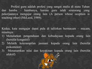 Profesi guru adalah profesi yang sangat mulia di mata Tuhan
dan hamba – hambanya, karena guru ialah seseorang yang
pekerjaannya mengajar orang lain (A person whose occption is
teaching other) (McLeod, 1989).


Kedua, kata mengajar dapat pula di tafsirkan bermacam – macam,
misalnya:
1) Menularkan pengetahuan dan kebudayaan kepada orang lain
   (bersifat kongnitif)
2) Melatih keterampilan jasmani kepada orang lain (bersifat
   psikomotor)
3) Menanamkan nilai dan keyakinan kepada orang lain (bersifat
   afektif)
 