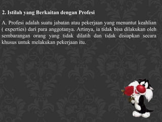 2. Istilah yang Berkaitan dengan Profesi
A. Profesi adalah suatu jabatan atau pekerjaan yang menuntut keahlian
( experties) dari para anggotanya. Artinya, ia tidak bisa dilakukan oleh
sembarangan orang yang tidak dilatih dan tidak disiapkan secara
khusus untuk melakukan pekerjaan itu.
 