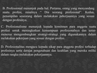 B. Professional menunjuk pada hal. Pertama, orang yang menyandang
 suatu profesi, misalnya “ Dia seorang profesional”. Kedua,
 penampilan seseorang dalam melakukan pekerjaannya yang sesuai
 dengan profesinya.

C. Profesionalisme menunjuk kepada komitmen para anggota suatu
profesi untuk meningkatkan kemampuan profesionalnya dan terus-
menerus mengembangkan strategi-strategi yang digunakannya dalam
melakukan pekerjaan yang sesuai dengan profesi.

D. Profesionalitas mengacu kepada sikap para anggota profesi terhadap
profesinya serta derajat pengetahuan dan keahlian yang mereka miliki
dalam rangka melakukan pekerjaannya.
 