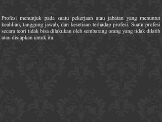 Profesi menunjuk pada suatu pekerjaan atau jabatan yang menuntut
keahlian, tanggung jawab, dan kesetiaan terhadap profesi. Suatu profesi
secara teori tidak bisa dilakukan oleh sembarang orang yang tidak dilatih
atau disiapkan untuk itu.
 