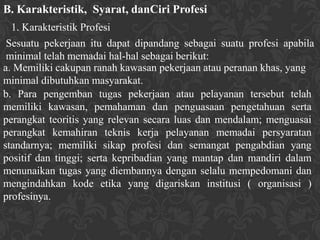 B. Karakteristik, Syarat, danCiri Profesi
  1. Karakteristik Profesi
 Sesuatu pekerjaan itu dapat dipandang sebagai suatu profesi apabila
 minimal telah memadai hal-hal sebagai berikut:
a. Memiliki cakupan ranah kawasan pekerjaan atau peranan khas, yang
minimal dibutuhkan masyarakat.
b. Para pengemban tugas pekerjaan atau pelayanan tersebut telah
memiliki kawasan, pemahaman dan penguasaan pengetahuan serta
perangkat teoritis yang relevan secara luas dan mendalam; menguasai
perangkat kemahiran teknis kerja pelayanan memadai persyaratan
standarnya; memiliki sikap profesi dan semangat pengabdian yang
positif dan tinggi; serta kepribadian yang mantap dan mandiri dalam
menunaikan tugas yang diembannya dengan selalu mempedomani dan
mengindahkan kode etika yang digariskan institusi ( organisasi )
profesinya.
 
