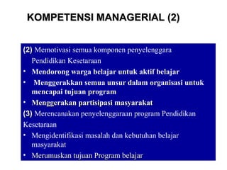 15
(2)(2) Memotivasi semua komponen penyelenggara
Pendidikan Kesetaraan
• Mendorong warga belajar untuk aktif belajar
• Menggerakkan semua unsur dalam organisasi untuk
mencapai tujuan program
• Menggerakan partisipasi masyarakatMenggerakan partisipasi masyarakat
(3)(3) Merencanakan penyelenggaraan program Pendidikan
Kesetaraan
• Mengidentifikasi masalah dan kebutuhan belajar
masyarakat
• Merumuskan tujuan Program belajarMerumuskan tujuan Program belajar
KOMPETENSI MANAGERIAL (2)KOMPETENSI MANAGERIAL (2)
 