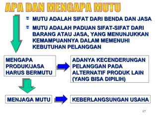 17
 MUTU ADALAH SIFAT DARI BENDA DAN JASAMUTU ADALAH SIFAT DARI BENDA DAN JASA
 MUTU ADALAH PADUAN SIFAT-SIFAT DARIMUTU ADALAH PADUAN SIFAT-SIFAT DARI
BARANG ATAU JASA, YANG MENUNJUKKANBARANG ATAU JASA, YANG MENUNJUKKAN
KEMAMPUANNYA DALAM MEMENUHIKEMAMPUANNYA DALAM MEMENUHI
KEBUTUHAN PELANGGANKEBUTUHAN PELANGGAN
MENGAPAMENGAPA
PRODUK/JASAPRODUK/JASA
HARUS BERMUTUHARUS BERMUTU
ADANYA KECENDERUNGANADANYA KECENDERUNGAN
PELANGGAN PADAPELANGGAN PADA
ALTERNATIF PRODUK LAINALTERNATIF PRODUK LAIN
(YANG BISA DIPILIH)(YANG BISA DIPILIH)
MENJAGA MUTUMENJAGA MUTU KEBERLANGSUNGAN USAHAKEBERLANGSUNGAN USAHA
 