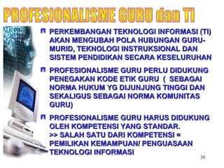 20
 PERKEMBANGAN TEKNOLOGI INFORMASI (TI)PERKEMBANGAN TEKNOLOGI INFORMASI (TI)
AKAN MENGUBAH POLA HUBUNGAN GURU-AKAN MENGUBAH POLA HUBUNGAN GURU-
MURID, TEKNOLOGI INSTRUKSIONAL DANMURID, TEKNOLOGI INSTRUKSIONAL DAN
SISTEM PENDIDIKAN SECARA KESELURUHANSISTEM PENDIDIKAN SECARA KESELURUHAN
 PROFESIONALISME GURU PERLU DIDUKUNGPROFESIONALISME GURU PERLU DIDUKUNG
PENEGAKAN KODE ETIK GURU ( SEBAGAIPENEGAKAN KODE ETIK GURU ( SEBAGAI
NORMA HUKUM YG DIJUNJUNG TINGGI DANNORMA HUKUM YG DIJUNJUNG TINGGI DAN
SEKALIGUS SEBAGAI NORMA KOMUNITASSEKALIGUS SEBAGAI NORMA KOMUNITAS
GURU)GURU)
 PROFESIONALISME GURU HARUS DIDUKUNGPROFESIONALISME GURU HARUS DIDUKUNG
OLEH KOMPETENSI YANG STANDAR.OLEH KOMPETENSI YANG STANDAR.
>> SALAH SATU DARI KOMPETENSI =>> SALAH SATU DARI KOMPETENSI =
PEMILIKAN KEMAMPUAN/ PENGUASAANPEMILIKAN KEMAMPUAN/ PENGUASAAN
TEKNOLOGI INFORMASITEKNOLOGI INFORMASI
 