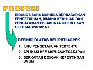 3
1.1. ILMU PENGETAHUAN TERTENTUILMU PENGETAHUAN TERTENTU
2.2. APLIKASI KEMAMPUAN/KECAKAPANAPLIKASI KEMAMPUAN/KECAKAPAN
3.3. BERKAITAN DENGAN KEPENTINGANBERKAITAN DENGAN KEPENTINGAN
UMUMUMUM
BIDANG USAHA MANUSIA BERDASARKANBIDANG USAHA MANUSIA BERDASARKAN
PENGETAHUAN, DIMANA KEAHLIAN DANPENGETAHUAN, DIMANA KEAHLIAN DAN
PENGALAMAN PELAKUNYA DIPERLUKANPENGALAMAN PELAKUNYA DIPERLUKAN
OLEH MASYARAKATOLEH MASYARAKAT
DEFINISI DI ATAS MELIPUTI ASPEKDEFINISI DI ATAS MELIPUTI ASPEK
 