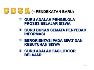 22
 GURU ADALAH PENGELOLAGURU ADALAH PENGELOLA
PROSES BELAJAR SISWAPROSES BELAJAR SISWA
 GURU BUKAN SEMATA PENYEBARGURU BUKAN SEMATA PENYEBAR
INFORMASIINFORMASI
 BERORIENTASI PADA SIFAT DANBERORIENTASI PADA SIFAT DAN
KEBUTUHAN SISWAKEBUTUHAN SISWA
 GURU ADALAH FASILITATORGURU ADALAH FASILITATOR
BELAJARBELAJAR
(= PENDEKATAN BARU)(= PENDEKATAN BARU)
 