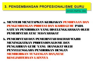 27
3. PENGEMBANGAN PROFESIONALISME GURU3. PENGEMBANGAN PROFESIONALISME GURU3. PENGEMBANGAN PROFESIONALISME GURU3. PENGEMBANGAN PROFESIONALISME GURU
a. MENTERI MENETAPKAN KEBIJAKAN PEMBINAAN DAN
PENGEMBANGAN PROFESI DAN KARIRGURU PADA
SATUAN PENDIDIKAN YANG DISELENGGARAKAN OLEH
PEMERINTAHATAU MASYARAKAT
b. PEMERINTAHDAN PEMERINTAHDAERAHWAJIB
MENINGKATKAN PROFESIONALISME DAN
PENGABDIAN GURU YANG DIANGKAT OLEH
PENYELENGGARA PENDIDIKAN DENGAN
MEMBERIKAN TUNJANGAN DAN/ATAU
KESEJAHTERAAN LAINNYA
DITJEN PMPTK, 2005
 