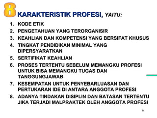 6
1.1. KODE ETIKKODE ETIK
2.2. PENGETAHUAN YANG TERORGANISIRPENGETAHUAN YANG TERORGANISIR
3.3. KEAHLIAN DAN KOMPETENSI YANG BERSIFAT KHUSUSKEAHLIAN DAN KOMPETENSI YANG BERSIFAT KHUSUS
4.4. TINGKAT PENDIDIKAN MINIMAL YANGTINGKAT PENDIDIKAN MINIMAL YANG
DIPERSYARATKANDIPERSYARATKAN
5.5. SERTIFIKAT KEAHLIANSERTIFIKAT KEAHLIAN
6.6. PROSES TERTENTU SEBELUM MEMANGKU PROFESIPROSES TERTENTU SEBELUM MEMANGKU PROFESI
UNTUK BISA MEMANGKU TUGAS DANUNTUK BISA MEMANGKU TUGAS DAN
TANGGUNGJAWABTANGGUNGJAWAB
7.7. KESEMPATAN UNTUK PENYEBARLUASAN DANKESEMPATAN UNTUK PENYEBARLUASAN DAN
PERTUKARAN IDE DI ANTARA ANGGOTA PROFESIPERTUKARAN IDE DI ANTARA ANGGOTA PROFESI
8.8. ADANYA TINDAKAN DISIPLIN DAN BATASAN TERTENTUADANYA TINDAKAN DISIPLIN DAN BATASAN TERTENTU
JIKA TERJADI MALPRAKTEK OLEH ANGGOTA PROFESIJIKA TERJADI MALPRAKTEK OLEH ANGGOTA PROFESI
KARAKTERISTIK PROFESI,KARAKTERISTIK PROFESI, YAITU:YAITU:
 