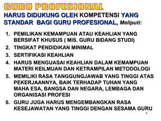 8
1.1. PEMILIKAN KEMAMPUAN ATAU KEAHLIAN YANGPEMILIKAN KEMAMPUAN ATAU KEAHLIAN YANG
BERSIFAT KHUSUS ( MIS. GURU BIDANG STUDI)BERSIFAT KHUSUS ( MIS. GURU BIDANG STUDI)
2.2. TINGKAT PENDIDIKAN MINIMALTINGKAT PENDIDIKAN MINIMAL
3.3. SERTIFIKASI KEAHLIANSERTIFIKASI KEAHLIAN
4.4. HARUS MENGUASAI KEAHLIAN DALAM KEMAMPUANHARUS MENGUASAI KEAHLIAN DALAM KEMAMPUAN
MATERI KEILMUAN DAN KETRAMPILAN METODOLOGIMATERI KEILMUAN DAN KETRAMPILAN METODOLOGI
5.5. MEMILIKI RASA TANGGUNGJAWAB YANG TINGGI ATASMEMILIKI RASA TANGGUNGJAWAB YANG TINGGI ATAS
PEKERJAANNYA, BAIK TERHADAP TUHAN YANGPEKERJAANNYA, BAIK TERHADAP TUHAN YANG
MAHA ESA, BANGSA DAN NEGARA, LEMBAGA DANMAHA ESA, BANGSA DAN NEGARA, LEMBAGA DAN
ORGANISASI PROFESIORGANISASI PROFESI
6.6. GURU JUGA HARUS MENGEMBANGKAN RASAGURU JUGA HARUS MENGEMBANGKAN RASA
KESEJAWATAN YANG TINGGI DENGAN SESAMA GURUKESEJAWATAN YANG TINGGI DENGAN SESAMA GURU
HARUS DIDUKUNG OLEHHARUS DIDUKUNG OLEH KOMPETENSIKOMPETENSI YANGYANG
STANDAR BAGI GURU PROFESIONAL,STANDAR BAGI GURU PROFESIONAL, Meliputi:Meliputi:
 