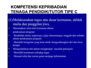 10
(1)Melaksanakan tugas atas dasar keimanan, akhlak
mulia dan panggilan jiwa.
• Menerapkan nilai-nilai keimanan dalam
pelaksanaan program
• Berakhlak mulia, terpercaya, jujur, bersemangat, tangguh dan terbuka
dalam pelaksanaan program
• Memiliki keinginan yang kuat untuk mengembangkan diri dan terus
belajar
• Mengendalikan diri dalam menghadapi masalah pekerjaan
• Memiliki komitmen terhadap tugas
• Menaati nilai dan norma guna menjaga kehormatan
KOMPETENSI KEPRIBADIANKOMPETENSI KEPRIBADIAN
TENAGA PENDIDIK/TUTOR TIPE CTENAGA PENDIDIK/TUTOR TIPE C
 