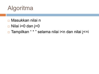 Algoritma 
 Masukkan nilai n 
 Nilai i=0 dan j=0 
 Tampilkan “ * ” selama nilai i<n dan nilai j<=i 
 