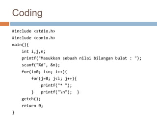 Coding 
#include <stdio.h> 
#include <conio.h> 
main(){ 
int i,j,n; 
printf("Masukkan sebuah nilai bilangan bulat : "); 
scanf("%d", &n); 
for(i=0; i<n; i++){ 
for(j=0; j<i; j++){ 
printf("* "); 
} printf("n"); } 
getch(); 
return 0; 
} 
 