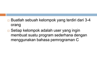  Buatlah sebuah kelompok yang terdiri dari 3-4 
orang 
 Setiap kelompok adalah user yang ingin 
membuat suatu program sederhana dengan 
menggunakan bahasa pemrograman C 
 