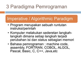 3 Paradigma Pemrograman 
Imperative / Algorithmic Paradigm 
• Program merupakan sebuah runtutan 
instruksi/perintah 
• Komputer melakukan sederetan langkah-langkah 
dimana setiap langkah terjadi 
perubahan isi dan status sebagian memori 
• Bahasa pemrograman : machine code, 
assembly, FORTRAN, COBOL, ALGOL, 
Pascal, Basic, C, C++, Java,etc 
 