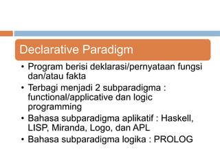 Declarative Paradigm 
• Program berisi deklarasi/pernyataan fungsi 
dan/atau fakta 
• Terbagi menjadi 2 subparadigma : 
functional/applicative dan logic 
programming 
• Bahasa subparadigma aplikatif : Haskell, 
LISP, Miranda, Logo, dan APL 
• Bahasa subparadigma logika : PROLOG 
 