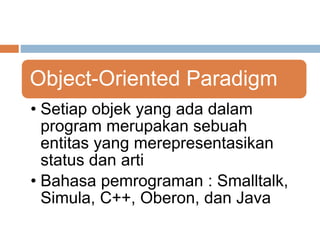 Object-Oriented Paradigm 
• Setiap objek yang ada dalam 
program merupakan sebuah 
entitas yang merepresentasikan 
status dan arti 
• Bahasa pemrograman : Smalltalk, 
Simula, C++, Oberon, dan Java 
 