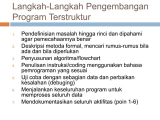 Langkah-Langkah Pengembangan 
Program Terstruktur 
1. Pendefinisian masalah hingga rinci dan dipahami 
agar pemecahaannya benar 
2. Deskripsi metoda formal, mencari rumus-rumus bila 
ada dan bila diperlukan 
3. Penyusunan algoritma/flowchart 
4. Penulisan instruksi/coding menggunakan bahasa 
pemrograman yang sesuai 
5. Uji coba dengan sebagian data dan perbaikan 
kesalahan (debuging) 
6. Menjalankan keseluruhan program untuk 
memproses seluruh data 
7. Mendokumentasikan seluruh aktifitas (poin 1-6) 
 