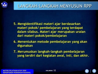 LANGKAH-LANGKAH MENYUSUN RPP


           5. Mengidentifikasi materi ajar berdasarkan
              materi pokok/ pembelajaran yang terdapat
              dalam silabus. Materi ajar merupakan uraian
              dari materi pokok/pembelajaran
           6. Menentukan metode pembelajaran yang akan
              digunakan
           7. Merumuskan langkah-langkah pembelajaran
              yang terdiri dari kegiatan awal, inti, dan akhir.



MATERI PELATIHAN KTSP 2009       HALAMAN   10
DEPARTEMEN PENDIDIKAN NASIONAL
 