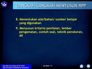 LANGKAH-LANGKAH MENYUSUN RPP


              8. Menentukan alat/bahan/ sumber belajar
                 yang digunakan
              9. Menyusun kriteria penilaian, lembar
                 pengamatan, contoh soal, teknik penskoran,
                 dll




MATERI PELATIHAN KTSP 2009       HALAMAN   11
DEPARTEMEN PENDIDIKAN NASIONAL
 