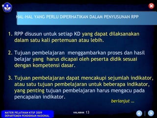 HAL-HAL YANG PERLU DIPERHATIKAN DALAM PENYUSUNAN RPP

   
  1. RPP disusun untuk setiap KD yang dapat dilaksanakan
     dalam satu kali pertemuan atau lebih.

  2. Tujuan pembelajaran menggambarkan proses dan hasil
     belajar yang harus dicapai oleh peserta didik sesuai
     dengan kompetensi dasar.

  3. Tujuan pembelajaran dapat mencakupi sejumlah indikator,
     atau satu tujuan pembelajaran untuk beberapa indikator,
     yang penting tujuan pembelajaran harus mengacu pada
     pencapaian indikator.
                                                berlanjut …

MATERI PELATIHAN KTSP 2009       HALAMAN   13
DEPARTEMEN PENDIDIKAN NASIONAL
 