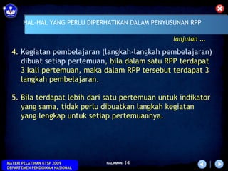 HAL-HAL YANG PERLU DIPERHATIKAN DALAM PENYUSUNAN RPP

                                                  lanjutan …

  4. Kegiatan pembelajaran (langkah-langkah pembelajaran)
     dibuat setiap pertemuan, bila dalam satu RPP terdapat
     3 kali pertemuan, maka dalam RPP tersebut terdapat 3
     langkah pembelajaran.

  5. Bila terdapat lebih dari satu pertemuan untuk indikator
     yang sama, tidak perlu dibuatkan langkah kegiatan
     yang lengkap untuk setiap pertemuannya.




MATERI PELATIHAN KTSP 2009       HALAMAN   14
DEPARTEMEN PENDIDIKAN NASIONAL
 