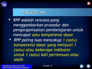 PENGERTIAN
       RPP adalah rencana yang
        menggambarkan prosedur dan
        pengorganisasian pembelajaran untuk
        mencapai satu kompetensi dasar
       RPP paling luas mencakup 1 (satu)
        kompetensi dasar yang meliputi 1
        (satu) atau beberapa indikator
        untuk 1 (satu) kali pertemuan atau
        lebih
MATERI PELATIHAN KTSP 2009       HALAMAN   4
DEPARTEMEN PENDIDIKAN NASIONAL
 