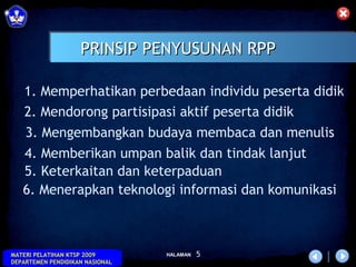 PRINSIP PENYUSUNAN RPP

   1. Memperhatikan perbedaan individu peserta didik
   2. Mendorong partisipasi aktif peserta didik
   3. Mengembangkan budaya membaca dan menulis
   4. Memberikan umpan balik dan tindak lanjut
   5. Keterkaitan dan keterpaduan
   6. Menerapkan teknologi informasi dan komunikasi



MATERI PELATIHAN KTSP 2009       HALAMAN   5
DEPARTEMEN PENDIDIKAN NASIONAL
 