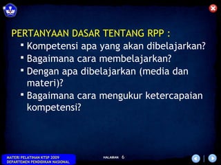PERTANYAAN DASAR TENTANG RPP :
     Kompetensi apa yang akan dibelajarkan?
     Bagaimana cara membelajarkan?
     Dengan apa dibelajarkan (media dan
      materi)?
     Bagaimana cara mengukur ketercapaian
      kompetensi?



MATERI PELATIHAN KTSP 2009       HALAMAN   6
DEPARTEMEN PENDIDIKAN NASIONAL
 