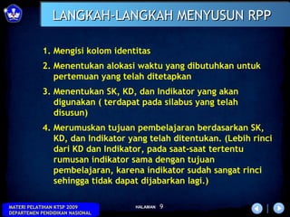 LANGKAH-LANGKAH MENYUSUN RPP

            1. Mengisi kolom identitas
            2. Menentukan alokasi waktu yang dibutuhkan untuk
               pertemuan yang telah ditetapkan
            3. Menentukan SK, KD, dan Indikator yang akan
               digunakan ( terdapat pada silabus yang telah
               disusun)
            4. Merumuskan tujuan pembelajaran berdasarkan SK,
               KD, dan Indikator yang telah ditentukan. (Lebih rinci
               dari KD dan Indikator, pada saat-saat tertentu
               rumusan indikator sama dengan tujuan
               pembelajaran, karena indikator sudah sangat rinci
               sehingga tidak dapat dijabarkan lagi.)

MATERI PELATIHAN KTSP 2009        HALAMAN   9
DEPARTEMEN PENDIDIKAN NASIONAL
 