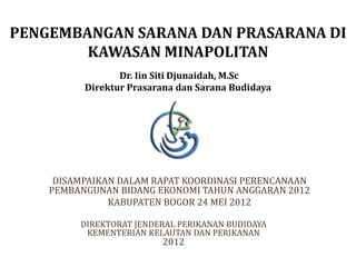 DISAMPAIKAN DALAM RAPAT KOORDINASI PERENCANAAN
PEMBANGUNAN BIDANG EKONOMI TAHUN ANGGARAN 2012
KABUPATEN BOGOR 24 MEI 2012
PENGEMBANGAN SARANA DAN PRASARANA DI
KAWASAN MINAPOLITAN
Dr. Iin Siti Djunaidah, M.Sc
Direktur Prasarana dan Sarana Budidaya
DIREKTORAT JENDERAL PERIKANAN BUDIDAYA
KEMENTERIAN KELAUTAN DAN PERIKANAN
2012
 