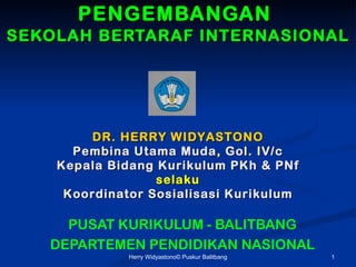 PENGEMBANGAN
SEKOLAH BERTARAF INTERNASIONAL




        DR. HERRY WIDYASTONO
      Pembina Utama Muda, Gol. IV/c
    Kepala Bidang Kurikulum PKh & PNf
                  selaku
     Koordinator Sosialisasi Kurikulum

     PUSAT KURIKULUM - BALITBANG
   DEPARTEMEN PENDIDIKAN NASIONAL
              Herry Widyastono? Puskur Balitbang   1
 