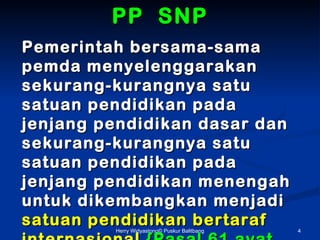 PP SNP
Pemerintah bersama-sama
pemda menyelenggarakan
sekurang-kurangnya satu
satuan pendidikan pada
jenjang pendidikan dasar dan
sekurang-kurangnya satu
satuan pendidikan pada
jenjang pendidikan menengah
untuk dikembangkan menjadi
satuan pendidikan bertaraf
         Herry Widyastono? Puskur Balitbang   4
 