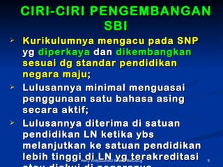 CIRI-CIRI PENGEMBANGAN
                SBI
?   Kurikulumnya mengacu pada SNP
    yg diperkaya dan dikembangkan
    sesuai dg standar pendidikan
    negara maju ;
?   Lulusannya minimal menguasai
    penggunaan satu bahasa asing
    secara aktif;
?   Lulusannya diterima di satuan
    pendidikan LN ketika ybs
    melanjutkan ke satuan pendidikan
    lebih tinggi di LN yg terakreditasi
               Herry Widyastono? Puskur Balitbang   9
 