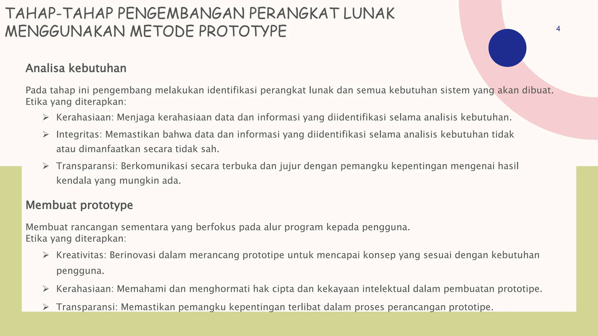 TAHAP-TAHAP PENGEMBANGAN PERANGKAT LUNAK
MENGGUNAKAN METODE PROTOTYPE
Analisa kebutuhan
Pada tahap ini pengembang melakukan identifikasi perangkat lunak dan semua kebutuhan sistem yang akan dibuat.
Etika yang diterapkan:
 Kerahasiaan: Menjaga kerahasiaan data dan informasi yang diidentifikasi selama analisis kebutuhan.
 Integritas: Memastikan bahwa data dan informasi yang diidentifikasi selama analisis kebutuhan tidak
atau dimanfaatkan secara tidak sah.
 Transparansi: Berkomunikasi secara terbuka dan jujur dengan pemangku kepentingan mengenai hasil
kendala yang mungkin ada.
Membuat prototype
Membuat rancangan sementara yang berfokus pada alur program kepada pengguna.
Etika yang diterapkan:
 Kreativitas: Berinovasi dalam merancang prototipe untuk mencapai konsep yang sesuai dengan kebutuhan
pengguna.
 Kerahasiaan: Memahami dan menghormati hak cipta dan kekayaan intelektual dalam pembuatan prototipe.
 Transparansi: Memastikan pemangku kepentingan terlibat dalam proses perancangan prototipe.
4
 