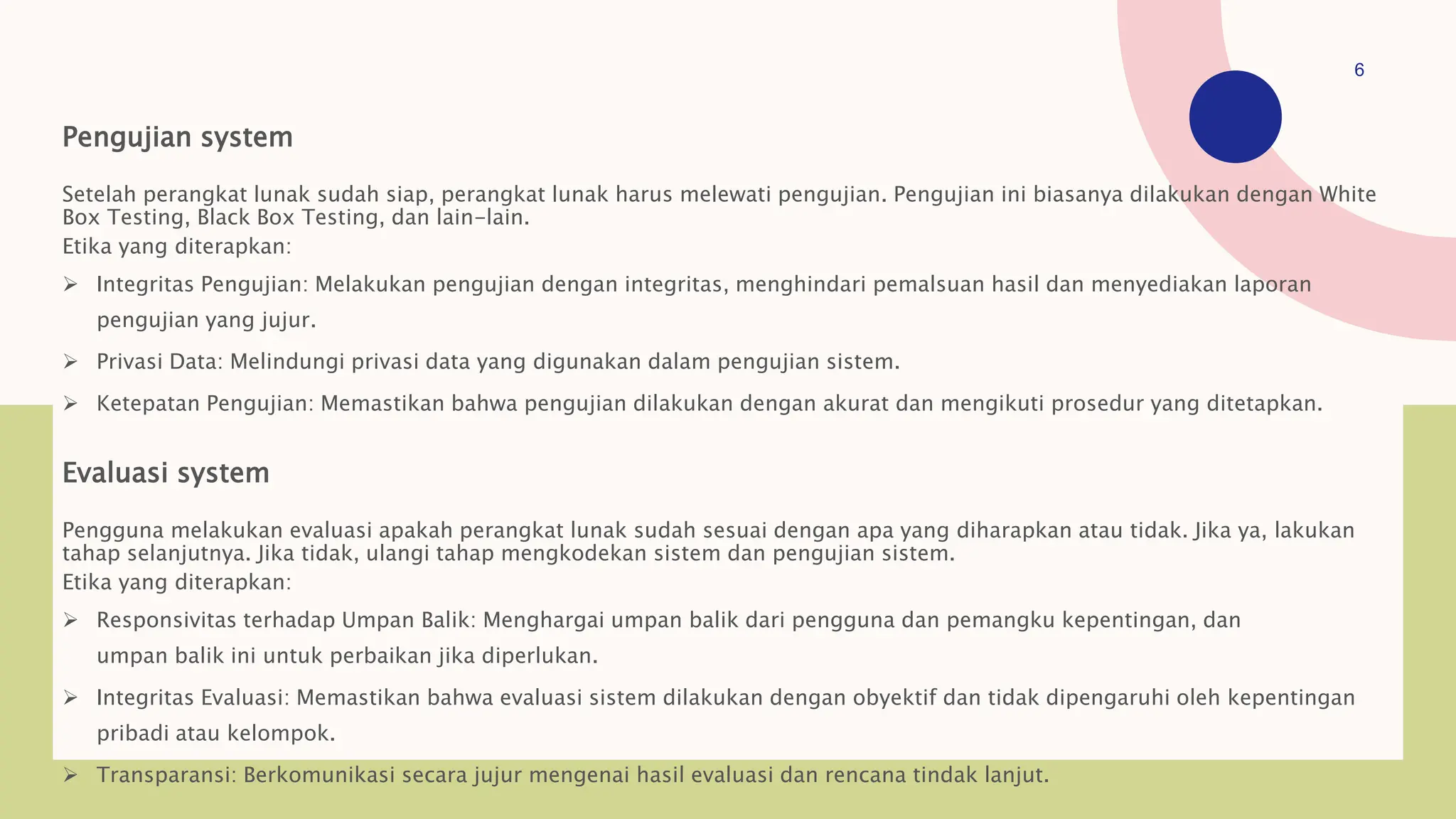 Pengujian system
Setelah perangkat lunak sudah siap, perangkat lunak harus melewati pengujian. Pengujian ini biasanya dilakukan dengan White
Box Testing, Black Box Testing, dan lain-lain.
Etika yang diterapkan:
 Integritas Pengujian: Melakukan pengujian dengan integritas, menghindari pemalsuan hasil dan menyediakan laporan
pengujian yang jujur.
 Privasi Data: Melindungi privasi data yang digunakan dalam pengujian sistem.
 Ketepatan Pengujian: Memastikan bahwa pengujian dilakukan dengan akurat dan mengikuti prosedur yang ditetapkan.
Evaluasi system
Pengguna melakukan evaluasi apakah perangkat lunak sudah sesuai dengan apa yang diharapkan atau tidak. Jika ya, lakukan
tahap selanjutnya. Jika tidak, ulangi tahap mengkodekan sistem dan pengujian sistem.
Etika yang diterapkan:
 Responsivitas terhadap Umpan Balik: Menghargai umpan balik dari pengguna dan pemangku kepentingan, dan
umpan balik ini untuk perbaikan jika diperlukan.
 Integritas Evaluasi: Memastikan bahwa evaluasi sistem dilakukan dengan obyektif dan tidak dipengaruhi oleh kepentingan
pribadi atau kelompok.
 Transparansi: Berkomunikasi secara jujur mengenai hasil evaluasi dan rencana tindak lanjut.
6
 