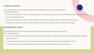 Evaluasi prototype
Evaluasi dilakukan untuk mengetahui apakah model prototype sudah sesuai dengan harapan.
Etika yang diterapkan:
 Objektivitas: Melakukan evaluasi prototype dengan kriteria yang obyektif dan memastikan hasilnya tidak dipengaruhi oleh
atau kepentingan tertentu.
 Kerahasiaan: Memastikan bahwa data dan informasi dalam evaluasi tetap rahasia dan tidak disalahgunakan.
 Responsivitas: Merespons dengan cepat terhadap masukan dari pengguna dan pemangku kepentingan.
Mengkodekan system
Jika prototype disetujui maka akan diterjemahkan ke dalam bahasa pemrograman yang sesuai.
Etika yang diterapkan:
 Kualitas Kode: Memastikan bahwa kode yang dihasilkan memenuhi standar kualitas perangkat lunak dan tidak melanggar
cipta atau lisensi.
 Transparansi: Berkomunikasi dengan jelas dan jujur mengenai perkembangan dalam pengkodean sistem.
 Kemampuan Pemrogram: Menggunakan keterampilan pemrograman dengan etika dan integritas.
5
 
